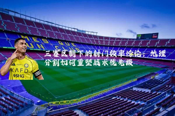 三赛区制下的射门效率悖论：地理分割如何重塑战术优先级