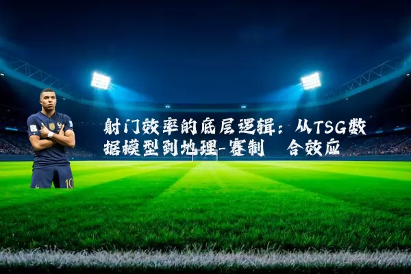 射门效率的底层逻辑:从TSG数据模型到地理-赛制耦合效应