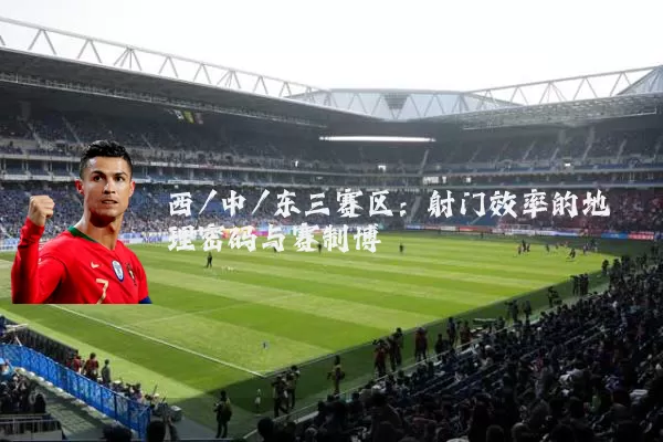 西/中/东三赛区：射门效率的地理密码与赛制博弈